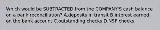 Which would be SUBTRACTED from the COMPANY'S cash balance on a bank reconciliation? A.deposits in transit B.interest earned on the bank account C.outstanding checks D.NSF checks