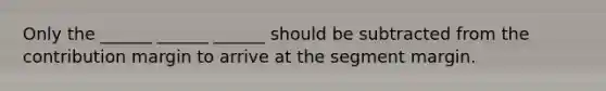 Only the ______ ______ ______ should be subtracted from the contribution margin to arrive at the segment margin.