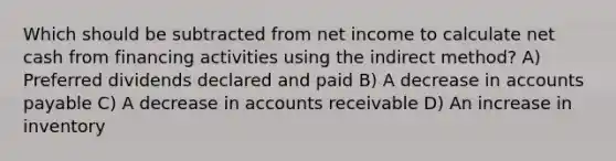 Which should be subtracted from net income to calculate net cash from financing activities using the indirect method? A) Preferred dividends declared and paid B) A decrease in accounts payable C) A decrease in accounts receivable D) An increase in inventory