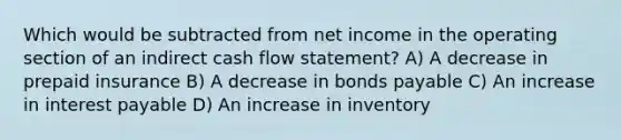 Which would be subtracted from net income in the operating section of an indirect cash flow statement? A) A decrease in prepaid insurance B) A decrease in bonds payable C) An increase in interest payable D) An increase in inventory