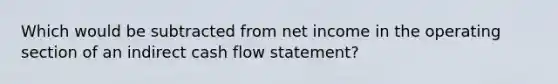 Which would be subtracted from net income in the operating section of an indirect cash flow statement?