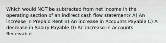 Which would NOT be subtracted from net income in the operating section of an indirect cash flow statement? A) An increase in Prepaid Rent B) An increase in <a href='https://www.questionai.com/knowledge/kWc3IVgYEK-accounts-payable' class='anchor-knowledge'>accounts payable</a> C) A decrease in Salary Payable D) An increase in Accounts Receivable