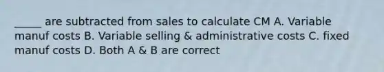 _____ are subtracted from sales to calculate CM A. Variable manuf costs B. Variable selling & administrative costs C. fixed manuf costs D. Both A & B are correct