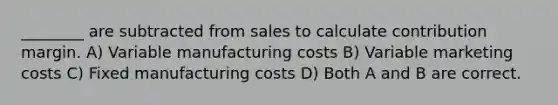 ________ are subtracted from sales to calculate contribution margin. A) Variable manufacturing costs B) Variable marketing costs C) Fixed manufacturing costs D) Both A and B are correct.