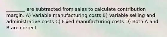 ________ are subtracted from sales to calculate contribution margin. A) Variable manufacturing costs B) Variable selling and administrative costs C) Fixed manufacturing costs D) Both A and B are correct.