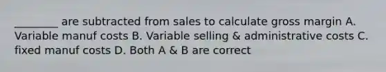 ________ are subtracted from sales to calculate gross margin A. Variable manuf costs B. Variable selling & administrative costs C. fixed manuf costs D. Both A & B are correct