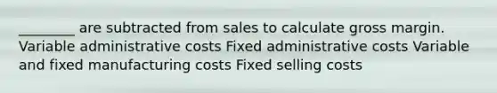 ​________ are subtracted from sales to calculate gross margin. Variable administrative costs Fixed administrative costs Variable and fixed manufacturing costs Fixed selling costs