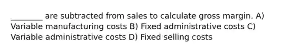 ________ are subtracted from sales to calculate gross margin. A) Variable manufacturing costs B) Fixed administrative costs C) Variable administrative costs D) Fixed selling costs