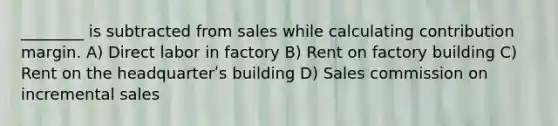 ________ is subtracted from sales while calculating contribution margin. A) Direct labor in factory B) Rent on factory building C) Rent on the headquarterʹs building D) Sales commission on incremental sales