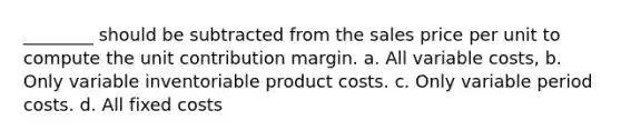 ________ should be subtracted from the sales price per unit to compute the unit contribution margin. a. All variable costs, b. Only variable inventoriable product costs. c. Only variable period costs. d. All fixed costs