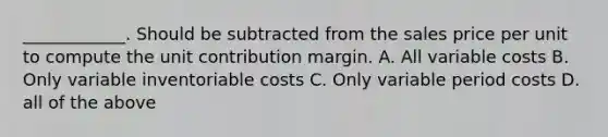 ____________. Should be subtracted from the sales price per unit to compute the unit contribution margin. A. All variable costs B. Only variable inventoriable costs C. Only variable period costs D. all of the above