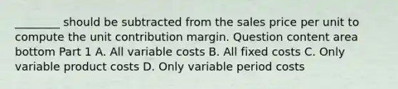 ________ should be subtracted from the sales price per unit to compute the unit contribution margin. Question content area bottom Part 1 A. All variable costs B. All fixed costs C. Only variable product costs D. Only variable period costs