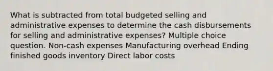 What is subtracted from total budgeted selling and administrative expenses to determine the cash disbursements for selling and administrative expenses? Multiple choice question. Non-cash expenses Manufacturing overhead Ending finished goods inventory Direct labor costs