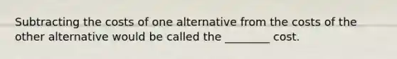 Subtracting the costs of one alternative from the costs of the other alternative would be called the​ ________ cost.