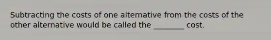 Subtracting the costs of one alternative from the costs of the other alternative would be called the ________ cost.