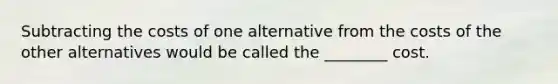 Subtracting the costs of one alternative from the costs of the other alternatives would be called the ________ cost.