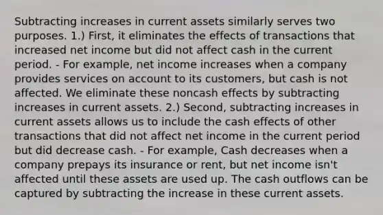 Subtracting increases in current assets similarly serves two purposes. 1.) First, it eliminates the effects of transactions that increased net income but did not affect cash in the current period. - For example, net income increases when a company provides services on account to its customers, but cash is not affected. We eliminate these noncash effects by subtracting increases in current assets. 2.) Second, subtracting increases in current assets allows us to include the cash effects of other transactions that did not affect net income in the current period but did decrease cash. - For example, Cash decreases when a company prepays its insurance or rent, but net income isn't affected until these assets are used up. The cash outflows can be captured by subtracting the increase in these current assets.