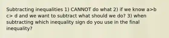 Subtracting inequalities 1) CANNOT do what 2) if we know a>b c> d and we want to subtract what should we do? 3) when subtracting which inequality sign do you use in the final inequality?