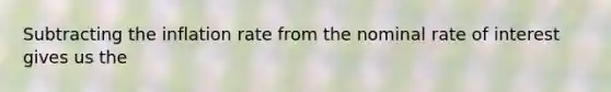 Subtracting the inflation rate from the nominal rate of interest gives us the