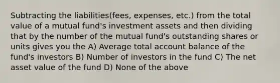 Subtracting the liabilities(fees, expenses, etc.) from the total value of a mutual fund's investment assets and then dividing that by the number of the mutual fund's outstanding shares or units gives you the A) Average total account balance of the fund's investors B) Number of investors in the fund C) The net asset value of the fund D) None of the above