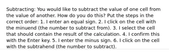 Subtracting: You would like to subtract the value of one cell from the value of another. How do you do this? Put the steps in the correct order: 1. I enter an equal sign. 2. I click on the cell with the minuend (the number to subtract from). 3. I select the cell that should contain the result of the calculation. 4. I confirm this with the Enter key. 5. I enter the minus sign. 6. I click on the cell with the subtrahend (the number to subtract).