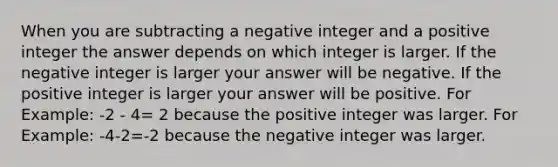 When you are subtracting a negative integer and a positive integer the answer depends on which integer is larger. If the negative integer is larger your answer will be negative. If the positive integer is larger your answer will be positive. For Example: -2 - 4= 2 because the positive integer was larger. For Example: -4-2=-2 because the negative integer was larger.