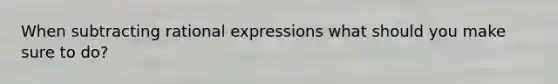 When subtracting rational expressions what should you make sure to do?