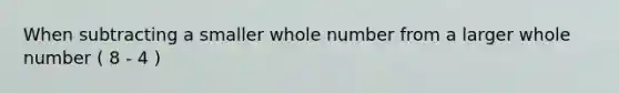 When subtracting a smaller whole number from a larger whole number ( 8 - 4 )