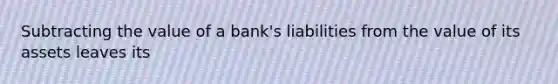 Subtracting the value of a​ bank's liabilities from the value of its assets leaves its