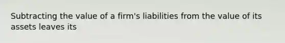 Subtracting the value of a​ firm's liabilities from the value of its assets leaves its