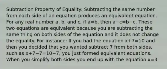 Subtraction Property of Equality: Subtracting the same number from each side of an equation produces an equivalent equation. For any real number a, b, and c, if a=b, then a−c=b−c. These two equations are equivalent because you are subtracting the same thing on both sides of the equation and it does not change the equality. For instance: If you had the equation x+7=10 and then you decided that you wanted subtract 7 from both sides, such as x+7−7=10−7, you just formed equivalent equations. When you simplify both sides you end up with the equation x=3.