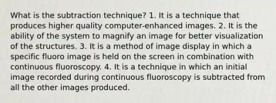 What is the subtraction technique? 1. It is a technique that produces higher quality computer-enhanced images. 2. It is the ability of the system to magnify an image for better visualization of the structures. 3. It is a method of image display in which a specific fluoro image is held on the screen in combination with continuous fluoroscopy. 4. It is a technique in which an initial image recorded during continuous fluoroscopy is subtracted from all the other images produced.