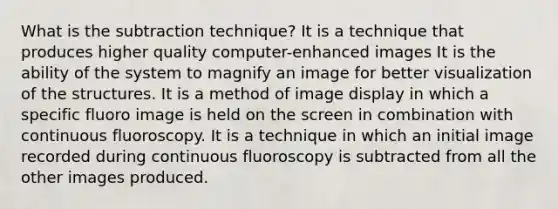 What is the subtraction technique? It is a technique that produces higher quality computer-enhanced images It is the ability of the system to magnify an image for better visualization of the structures. It is a method of image display in which a specific fluoro image is held on the screen in combination with continuous fluoroscopy. It is a technique in which an initial image recorded during continuous fluoroscopy is subtracted from all the other images produced.