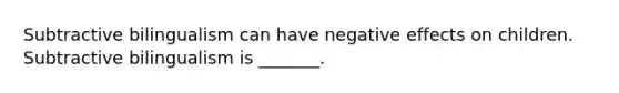 Subtractive bilingualism can have negative effects on children. Subtractive bilingualism is _______.