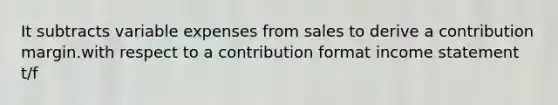 It subtracts variable expenses from sales to derive a contribution margin.with respect to a contribution format income statement t/f