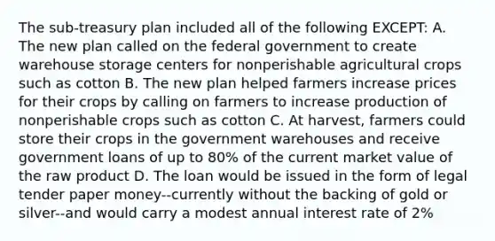 The sub-treasury plan included all of the following EXCEPT: A. The new plan called on the federal government to create warehouse storage centers for nonperishable agricultural crops such as cotton B. The new plan helped farmers increase prices for their crops by calling on farmers to increase production of nonperishable crops such as cotton C. At harvest, farmers could store their crops in the government warehouses and receive government loans of up to 80% of the current market value of the raw product D. The loan would be issued in the form of legal tender paper money--currently without the backing of gold or silver--and would carry a modest annual interest rate of 2%