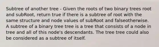 Subtree of another tree - Given the roots of two binary trees root and subRoot, return true if there is a subtree of root with the same structure and node values of subRoot and falseotherwise. A subtree of a binary tree tree is a tree that consists of a node in tree and all of this node's descendants. The tree tree could also be considered as a subtree of itself.