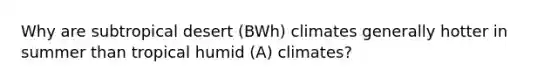 Why are subtropical desert (BWh) climates generally hotter in summer than tropical humid (A) climates?