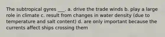 The subtropical gyres ___. a. drive the trade winds b. play a large role in climate c. result from changes in water density (due to temperature and salt content) d. are only important because the currents affect ships crossing them