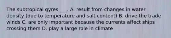 The subtropical gyres ___. A. result from changes in water density (due to temperature and salt content) B. drive the trade winds C. are only important because the currents affect ships crossing them D. play a large role in climate