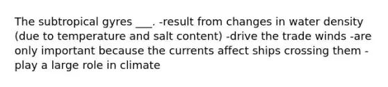 The subtropical gyres ___. -result from changes in water density (due to temperature and salt content) -drive the trade winds -are only important because the currents affect ships crossing them -play a large role in climate