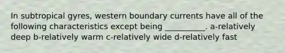 In subtropical gyres, western boundary currents have all of the following characteristics except being __________. a-relatively deep b-relatively warm c-relatively wide d-relatively fast