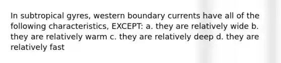 In subtropical gyres, western boundary currents have all of the following characteristics, EXCEPT: a. they are relatively wide b. they are relatively warm c. they are relatively deep d. they are relatively fast