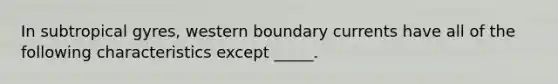 In subtropical gyres, western boundary currents have all of the following characteristics except _____.