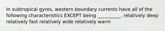 In subtropical gyres, western boundary currents have all of the following characteristics EXCEPT being __________. relatively deep relatively fast relatively wide relatively warm