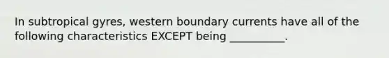 In subtropical gyres, western boundary currents have all of the following characteristics EXCEPT being __________.