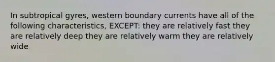 In subtropical gyres, western boundary currents have all of the following characteristics, EXCEPT: they are relatively fast they are relatively deep they are relatively warm they are relatively wide