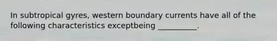 In subtropical gyres, western boundary currents have all of the following characteristics exceptbeing __________.