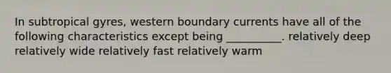 In subtropical gyres, western boundary currents have all of the following characteristics except being __________. relatively deep relatively wide relatively fast relatively warm