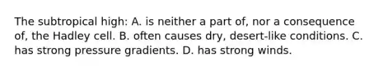The subtropical high: A. is neither a part of, nor a consequence of, the Hadley cell. B. often causes dry, desert-like conditions. C. has strong pressure gradients. D. has strong winds.